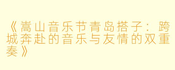 《嵩山音乐节青岛搭子：跨城奔赴的音乐与友情的双重奏》