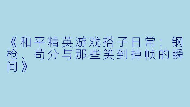 《和平精英游戏搭子日常：钢枪、苟分与那些笑到掉帧的瞬间》