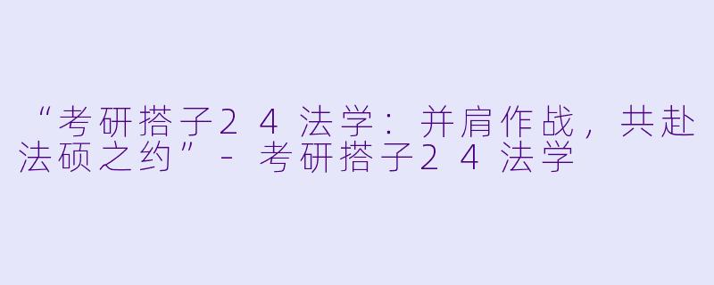 “考研搭子24法学：并肩作战，共赴法硕之约”-考研搭子24法学
