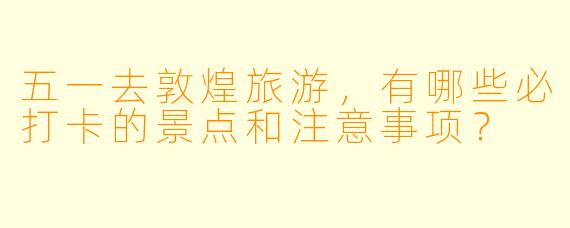 五一去敦煌旅游，有哪些必打卡的景点和注意事项？
