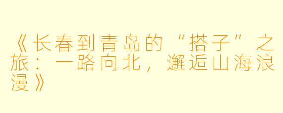 《长春到青岛的“搭子”之旅：一路向北，邂逅山海浪漫》