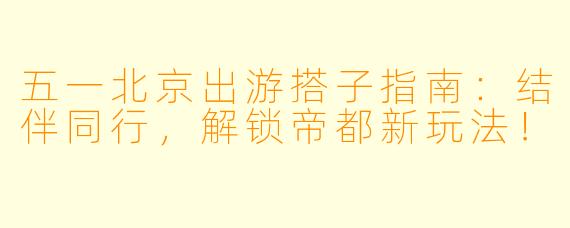 五一北京出游搭子指南：结伴同行，解锁帝都新玩法！