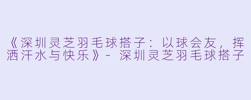 《深圳灵芝羽毛球搭子：以球会友，挥洒汗水与快乐》-深圳灵芝羽毛球搭子