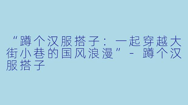 “蹲个汉服搭子：一起穿越大街小巷的国风浪漫”-蹲个汉服搭子