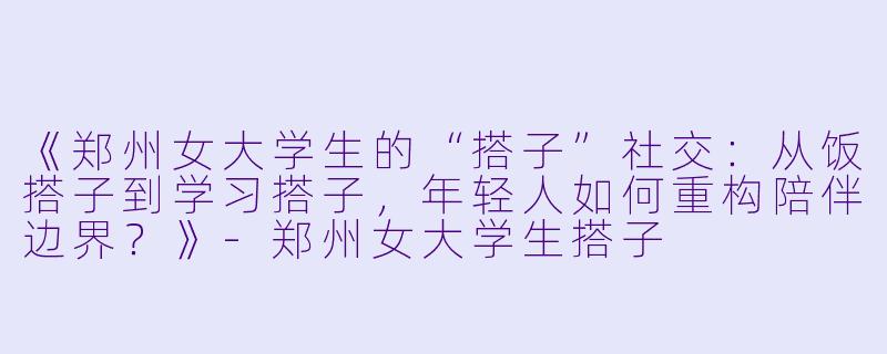 《郑州女大学生的“搭子”社交：从饭搭子到学习搭子，年轻人如何重构陪伴边界？》-郑州女大学生搭子