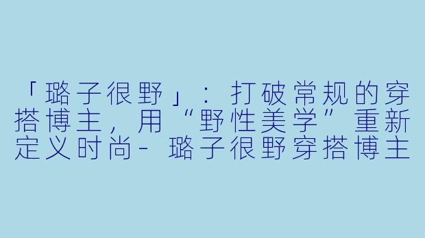 「璐子很野」：打破常规的穿搭博主，用“野性美学”重新定义时尚-璐子很野穿搭博主