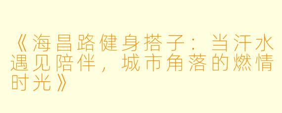 《海昌路健身搭子：当汗水遇见陪伴，城市角落的燃情时光》