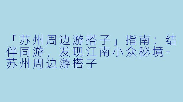 「苏州周边游搭子」指南：结伴同游，发现江南小众秘境-苏州周边游搭子