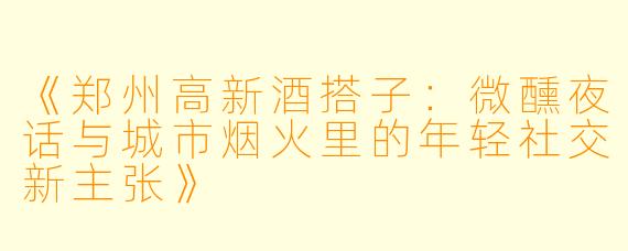 《郑州高新酒搭子：微醺夜话与城市烟火里的年轻社交新主张》