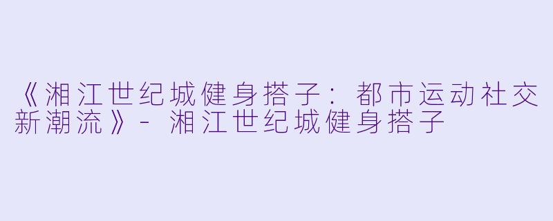 《湘江世纪城健身搭子：都市运动社交新潮流》-湘江世纪城健身搭子