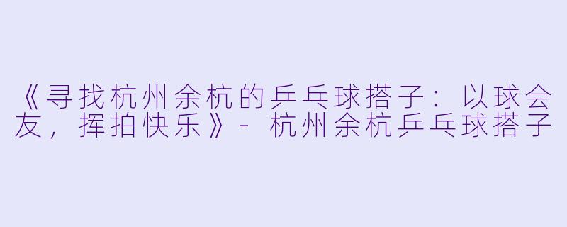 《寻找杭州余杭的乒乓球搭子：以球会友，挥拍快乐》-杭州余杭乒乓球搭子