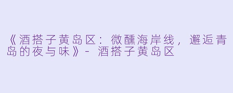 《酒搭子黄岛区：微醺海岸线，邂逅青岛的夜与味》-酒搭子黄岛区