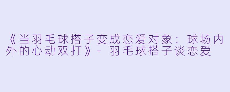《当羽毛球搭子变成恋爱对象：球场内外的心动双打》-羽毛球搭子谈恋爱