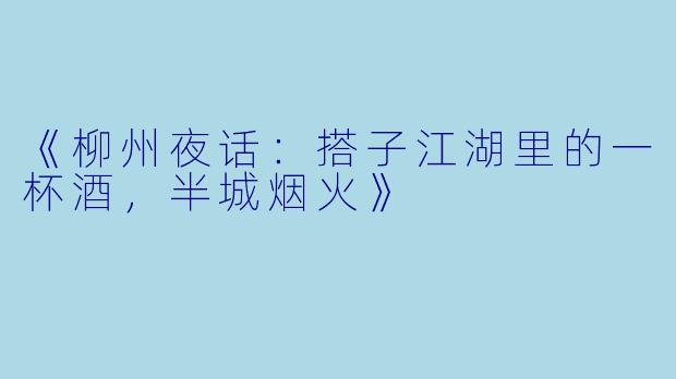 《柳州夜话：搭子江湖里的一杯酒，半城烟火》