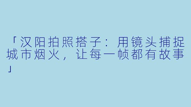 「汉阳拍照搭子：用镜头捕捉城市烟火，让每一帧都有故事」