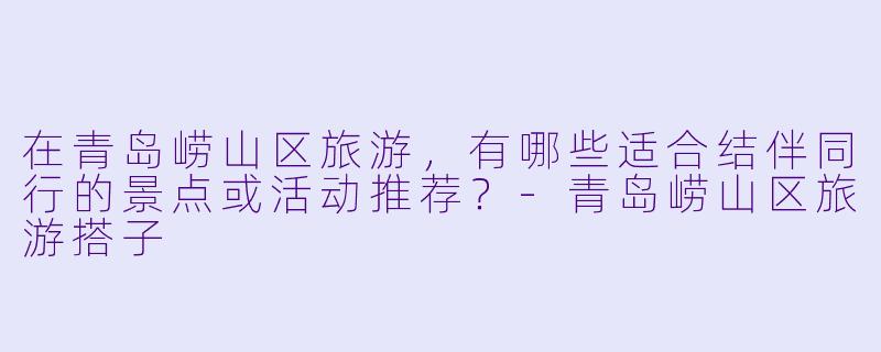 在青岛崂山区旅游，有哪些适合结伴同行的景点或活动推荐？-青岛崂山区旅游搭子