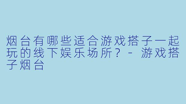 烟台有哪些适合游戏搭子一起玩的线下娱乐场所？-游戏搭子烟台