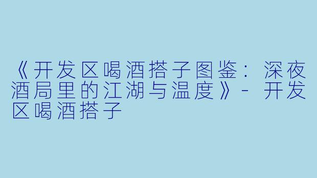 《开发区喝酒搭子图鉴：深夜酒局里的江湖与温度》-开发区喝酒搭子
