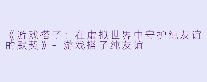 《游戏搭子：在虚拟世界中守护纯友谊的默契》-游戏搭子纯友谊