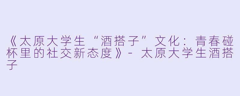 《太原大学生“酒搭子”文化：青春碰杯里的社交新态度》-太原大学生酒搭子