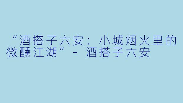 “酒搭子六安：小城烟火里的微醺江湖”-酒搭子六安