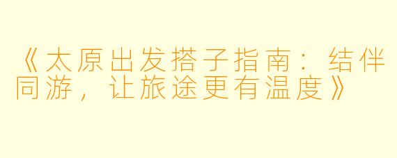 《太原出发搭子指南：结伴同游，让旅途更有温度》