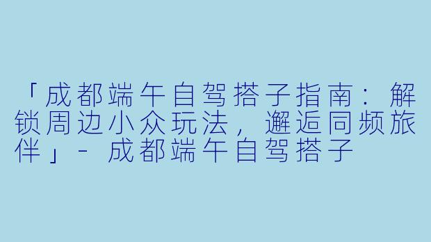 「成都端午自驾搭子指南：解锁周边小众玩法，邂逅同频旅伴」-成都端午自驾搭子