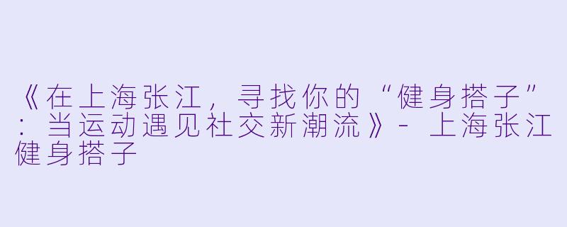 《在上海张江，寻找你的“健身搭子”：当运动遇见社交新潮流》-上海张江健身搭子
