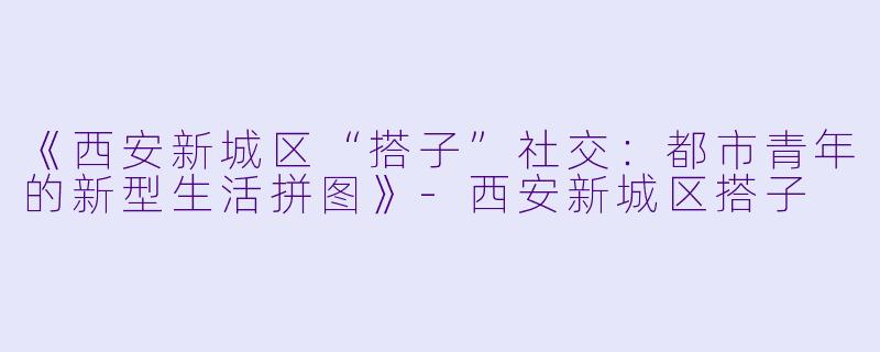 《西安新城区“搭子”社交：都市青年的新型生活拼图》-西安新城区搭子
