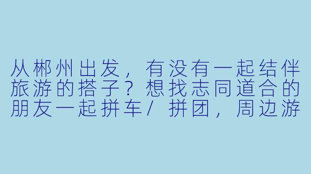 从郴州出发，有没有一起结伴旅游的搭子？想找志同道合的朋友一起拼车/拼团，周边游或长途都可以，时间灵活～