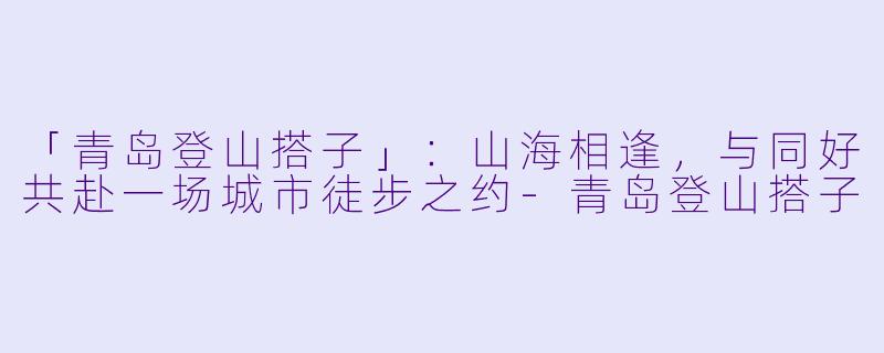 「青岛登山搭子」：山海相逢，与同好共赴一场城市徒步之约-青岛登山搭子