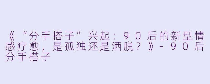 《“分手搭子”兴起：90后的新型情感疗愈，是孤独还是洒脱？》-90后分手搭子