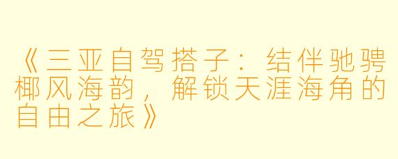 《三亚自驾搭子：结伴驰骋椰风海韵，解锁天涯海角的自由之旅》