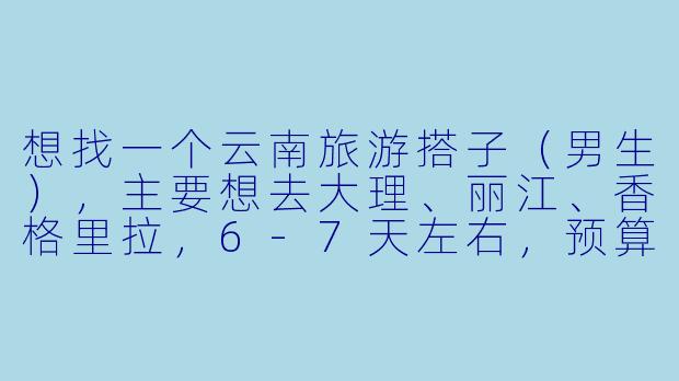想找一个云南旅游搭子（男生），主要想去大理、丽江、香格里拉，6-7天左右，预算3k-4k，有没有兴趣组队？或者有经验的小伙伴能给点建议？