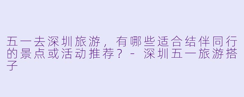 五一去深圳旅游，有哪些适合结伴同行的景点或活动推荐？-深圳五一旅游搭子