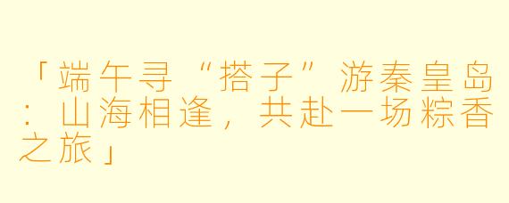 「端午寻“搭子”游秦皇岛：山海相逢，共赴一场粽香之旅」