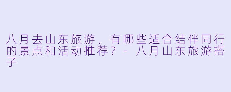 八月去山东旅游，有哪些适合结伴同行的景点和活动推荐？-八月山东旅游搭子