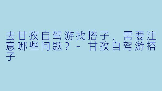 去甘孜自驾游找搭子，需要注意哪些问题？-甘孜自驾游搭子