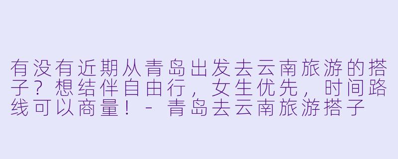 有没有近期从青岛出发去云南旅游的搭子？想结伴自由行，女生优先，时间路线可以商量！-青岛去云南旅游搭子