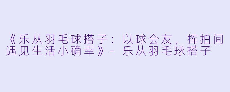 《乐从羽毛球搭子：以球会友，挥拍间遇见生活小确幸》-乐从羽毛球搭子
