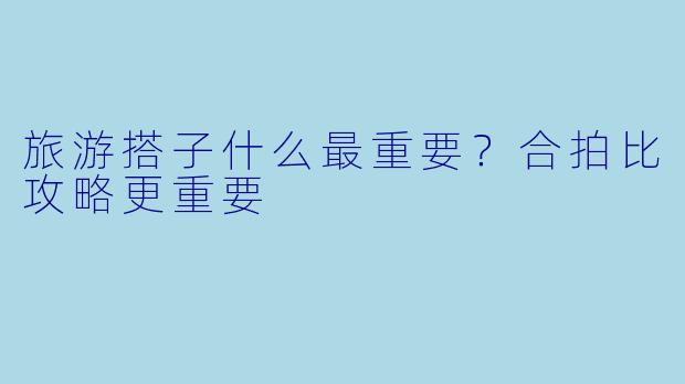 旅游搭子什么最重要？合拍比攻略更重要