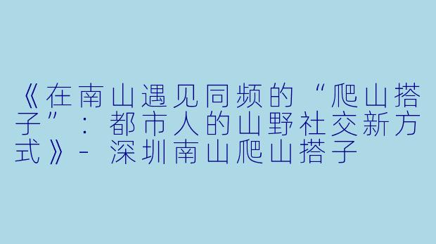 《在南山遇见同频的“爬山搭子”：都市人的山野社交新方式》-深圳南山爬山搭子
