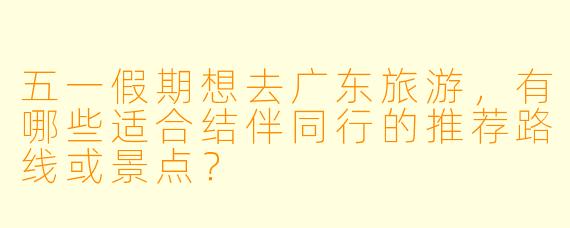 五一假期想去广东旅游，有哪些适合结伴同行的推荐路线或景点？