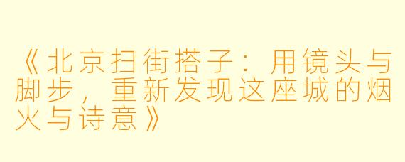 《北京扫街搭子：用镜头与脚步，重新发现这座城的烟火与诗意》