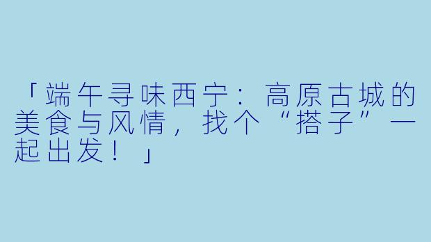 「端午寻味西宁：高原古城的美食与风情，找个“搭子”一起出发！」