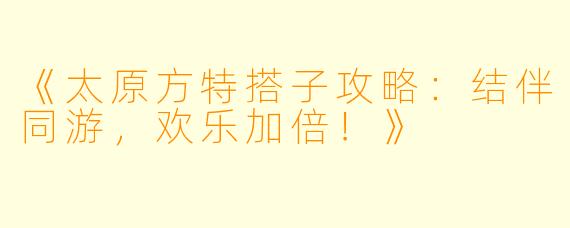 《太原方特搭子攻略：结伴同游，欢乐加倍！》