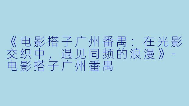 《电影搭子广州番禺：在光影交织中，遇见同频的浪漫》-电影搭子广州番禺