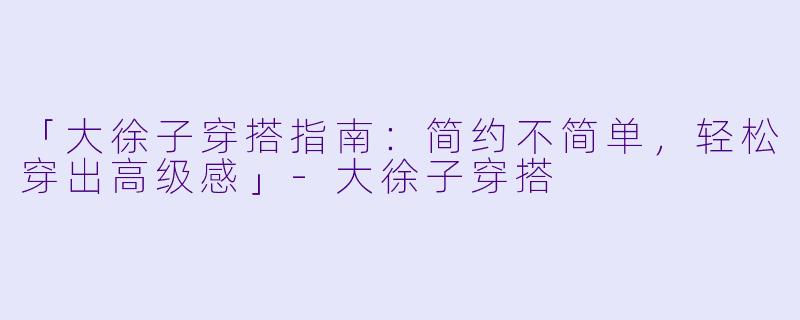 「大徐子穿搭指南：简约不简单，轻松穿出高级感」-大徐子穿搭