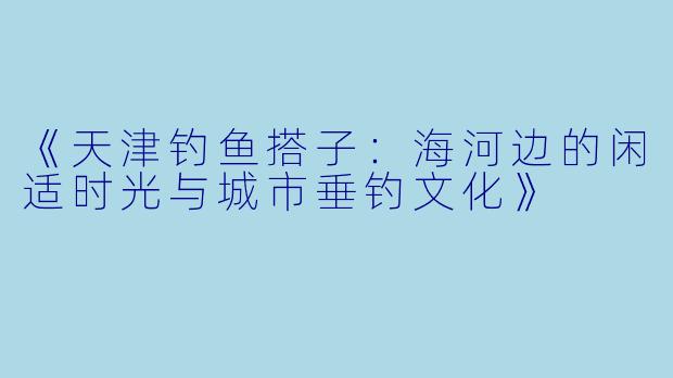 《天津钓鱼搭子：海河边的闲适时光与城市垂钓文化》