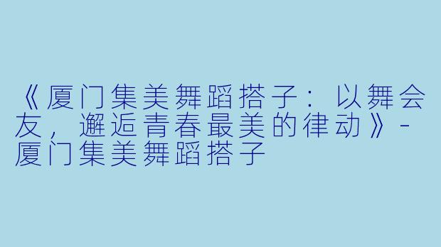 《厦门集美舞蹈搭子：以舞会友，邂逅青春最美的律动》-厦门集美舞蹈搭子